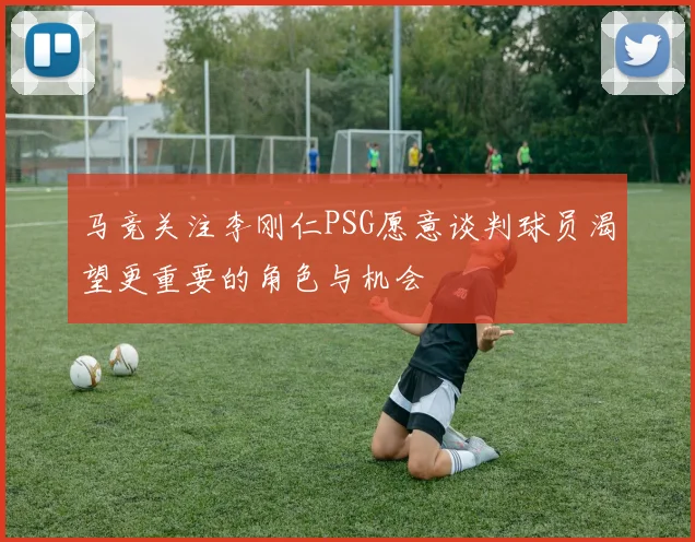 马竞关注李刚仁PSG愿意谈判球员渴望更重要的角色与机会