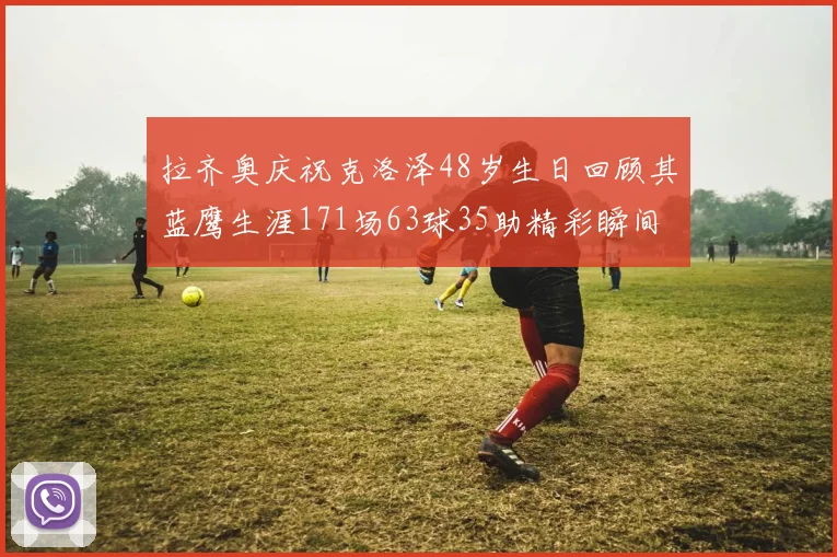 拉齐奥庆祝克洛泽48岁生日回顾其蓝鹰生涯171场63球35助精彩瞬间