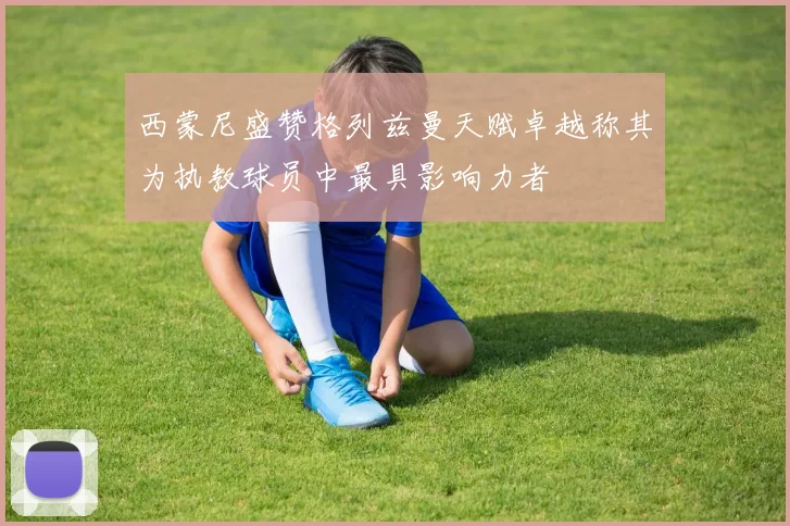 西蒙尼盛赞格列兹曼天赋卓越称其为执教球员中最具影响力者