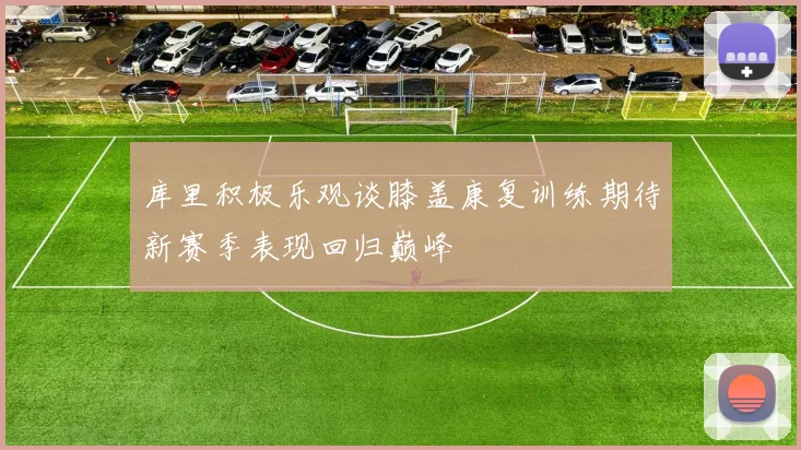 库里积极乐观谈膝盖康复训练期待新赛季表现回归巅峰