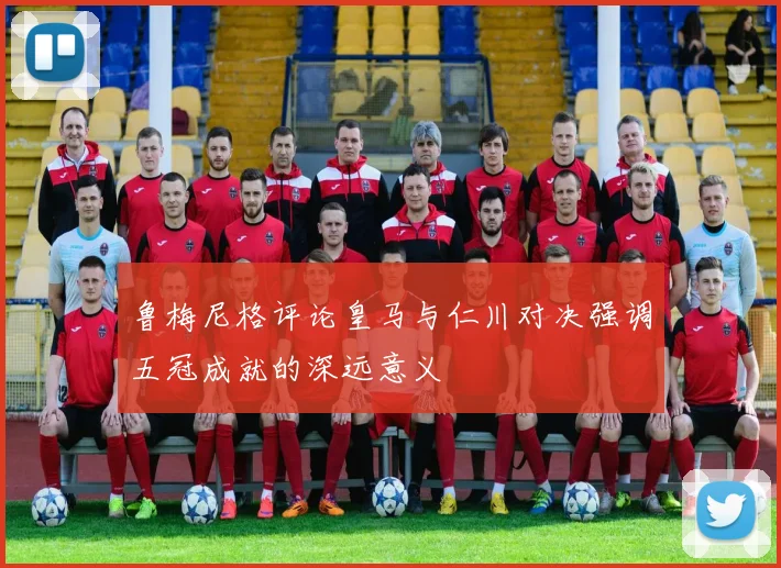 鲁梅尼格评论皇马与仁川对决强调五冠成就的深远意义