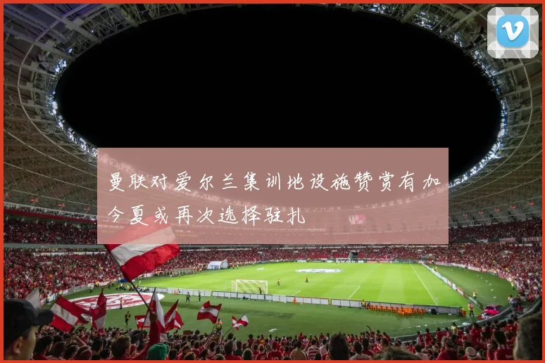 曼联对爱尔兰集训地设施赞赏有加今夏或再次选择驻扎