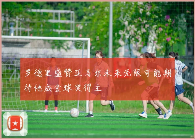 罗德里盛赞亚马尔未来无限可能期待他成金球奖得主