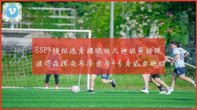 ESPN模拟选秀揭晓状元迪班萨榜眼彼得森探花布泽尔与4号秀威尔逊的精彩表现