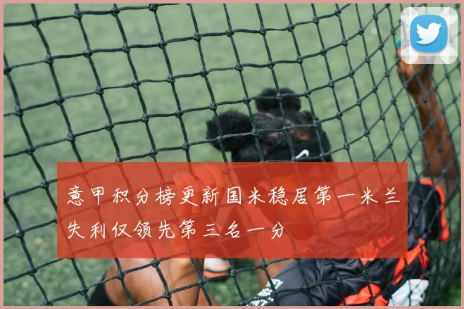 意甲积分榜更新国米稳居第一米兰失利仅领先第三名一分