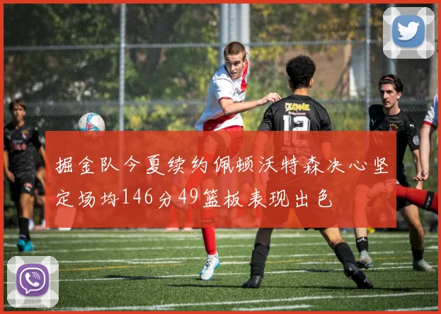 掘金队今夏续约佩顿沃特森决心坚定场均146分49篮板表现出色