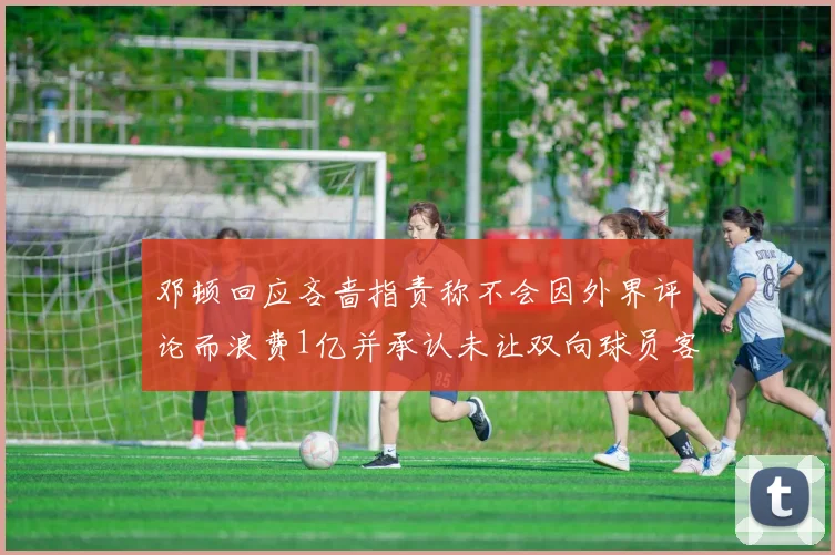 邓顿回应吝啬指责称不会因外界评论而浪费1亿并承认未让双向球员客场是失误