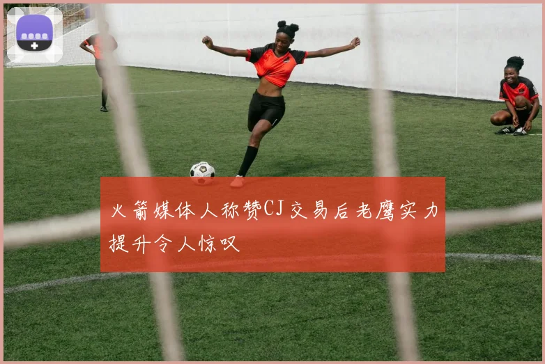 火箭媒体人称赞CJ交易后老鹰实力提升令人惊叹
