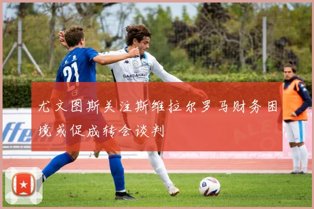 尤文图斯关注斯维拉尔罗马财务困境或促成转会谈判
