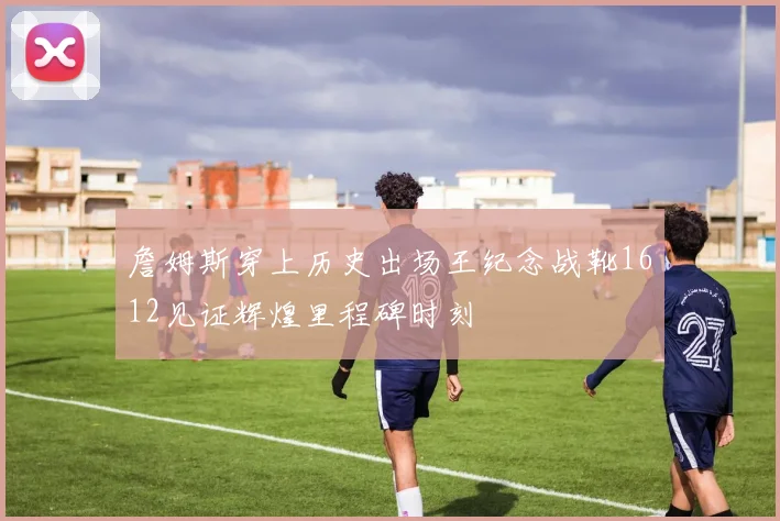 詹姆斯穿上历史出场王纪念战靴1612见证辉煌里程碑时刻
