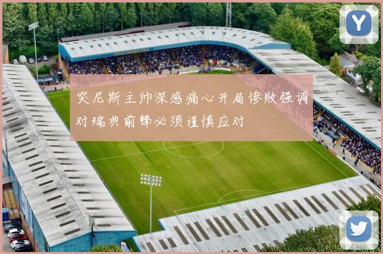 突尼斯主帅深感痛心开局惨败强调对瑞典前锋必须谨慎应对