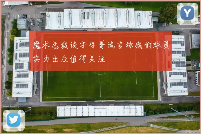 魔术总裁谈字母哥流言称我们球员实力出众值得关注