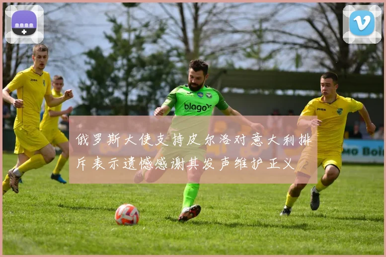俄罗斯大使支持皮尔洛对意大利排斥表示遗憾感谢其发声维护正义