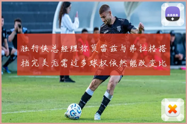 独行侠总经理称莫雷兹与弗拉格搭档完美无需过多球权依然能改变比赛局势