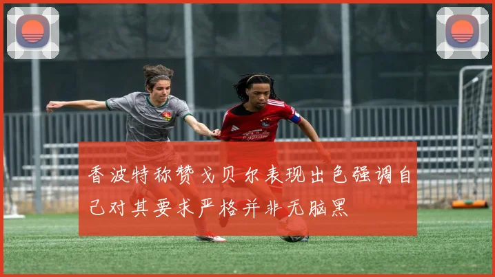 香波特称赞戈贝尔表现出色强调自己对其要求严格并非无脑黑