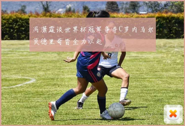 冯潇霆谈世界杯冠军争夺C罗内马尔莫德里奇皆全力以赴