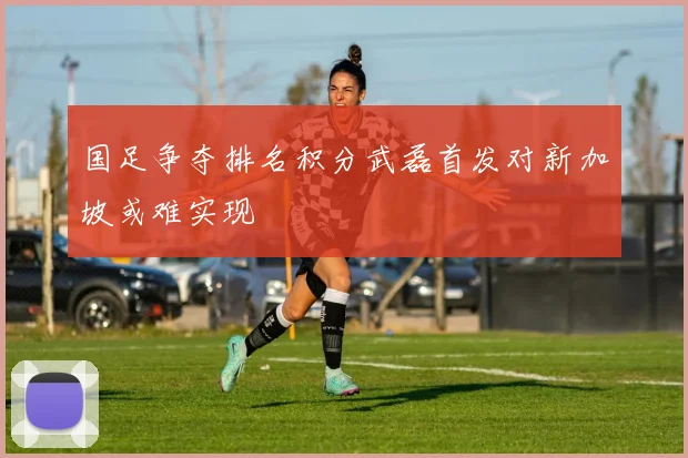 国足争夺排名积分武磊首发对新加坡或难实现