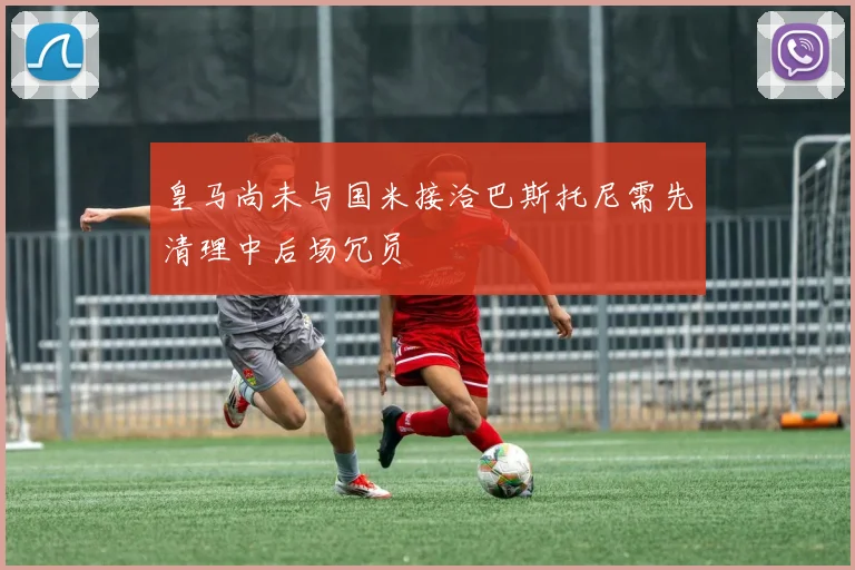 皇马尚未与国米接洽巴斯托尼需先清理中后场冗员