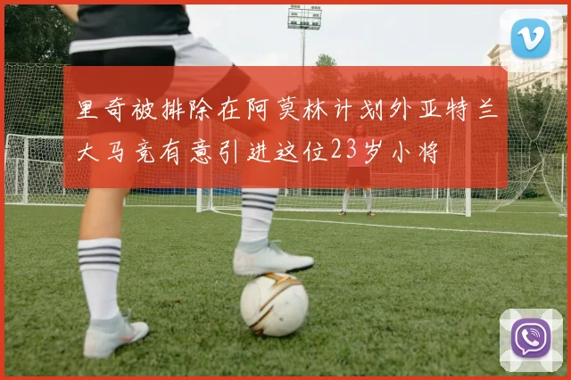 里奇被排除在阿莫林计划外亚特兰大马竞有意引进这位23岁小将