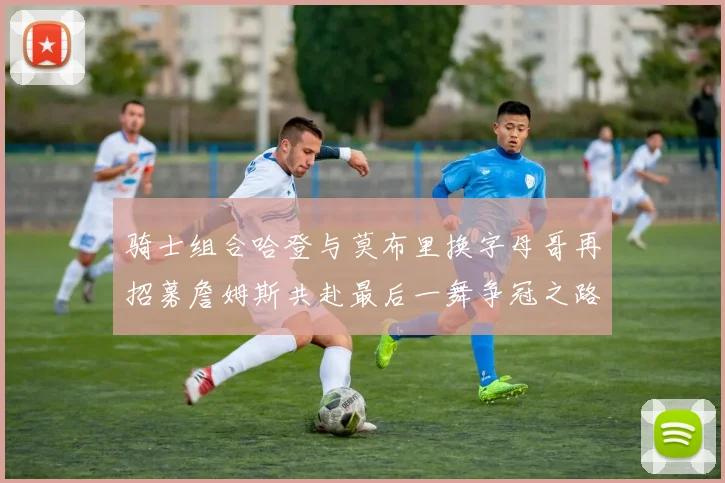 骑士组合哈登与莫布里换字母哥再招募詹姆斯共赴最后一舞争冠之路