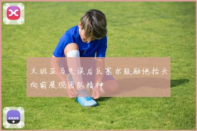 文班亚马失误后瓦塞尔鼓励他抬头向前展现团队精神