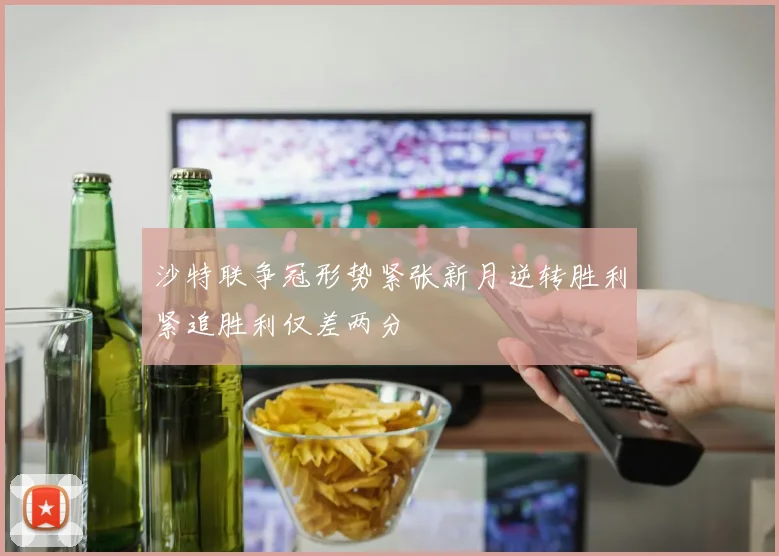 沙特联争冠形势紧张新月逆转胜利紧追胜利仅差两分