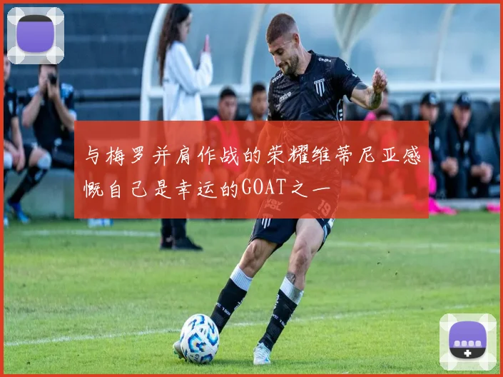 与梅罗并肩作战的荣耀维蒂尼亚感慨自己是幸运的GOAT之一