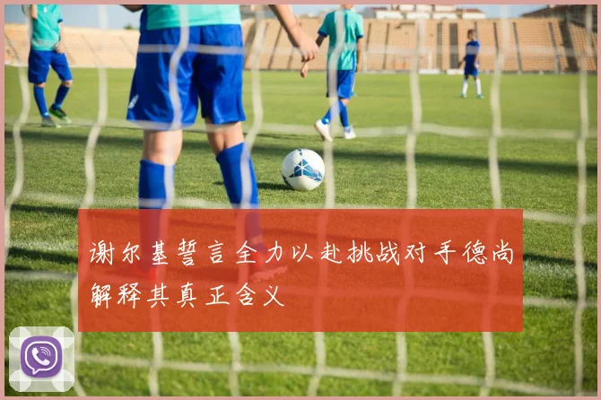 谢尔基誓言全力以赴挑战对手德尚解释其真正含义