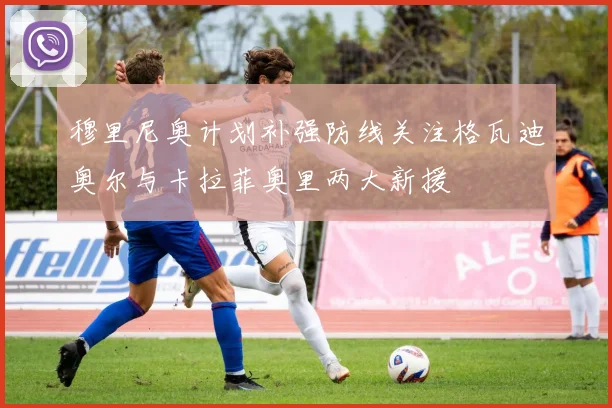 穆里尼奥计划补强防线关注格瓦迪奥尔与卡拉菲奥里两大新援